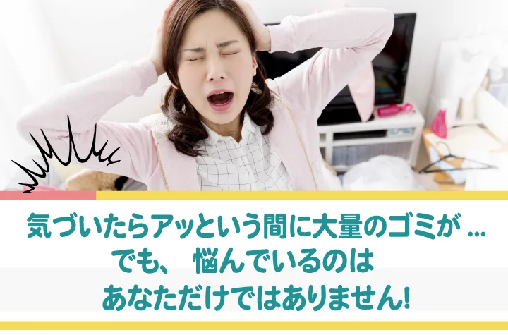 気がは付いたら大量のゴミ・・でも、悩んでいるのはあなただけではありません。